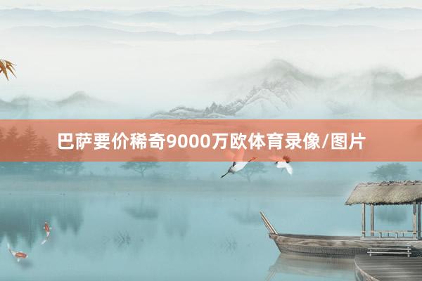 巴萨要价稀奇9000万欧体育录像/图片