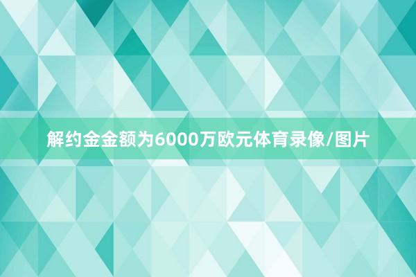 解约金金额为6000万欧元体育录像/图片