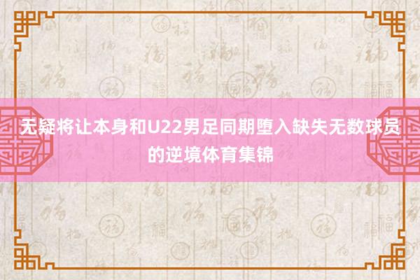 无疑将让本身和U22男足同期堕入缺失无数球员的逆境体育集锦