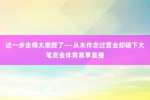 这一步走得太璷黫了——从未作念过营业却砸下大笔资金体育赛事直