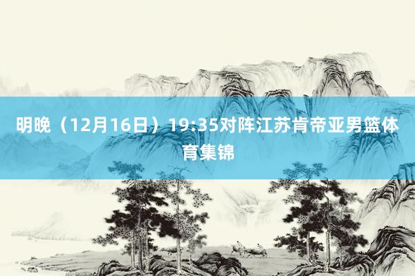明晚（12月16日）19:35对阵江苏肯帝亚男篮体育集锦