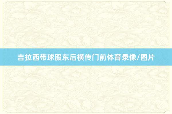 吉拉西带球股东后横传门前体育录像/图片