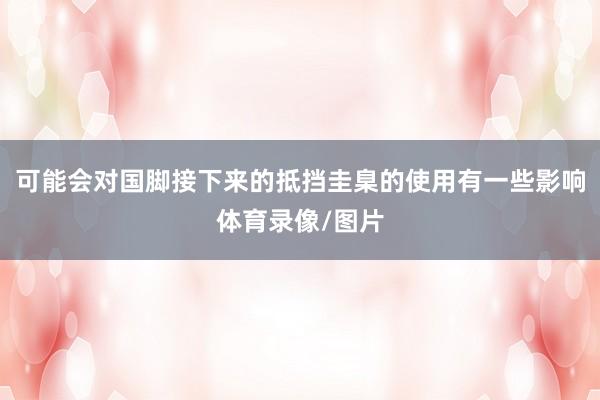 可能会对国脚接下来的抵挡圭臬的使用有一些影响体育录像/图片
