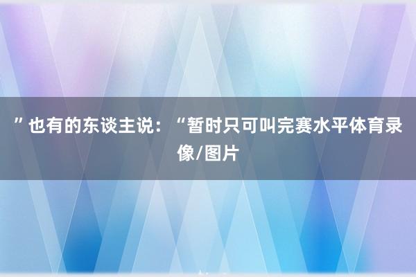 ”也有的东谈主说：“暂时只可叫完赛水平体育录像/图片
