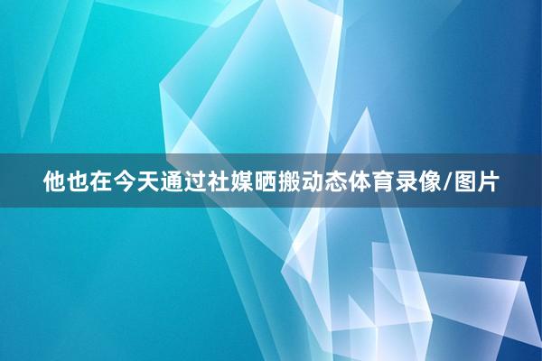 他也在今天通过社媒晒搬动态体育录像/图片