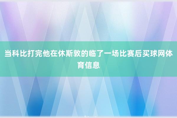 当科比打完他在休斯敦的临了一场比赛后买球网体育信息