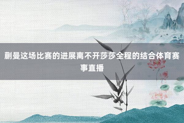 蒯曼这场比赛的进展离不开莎莎全程的结合体育赛事直播